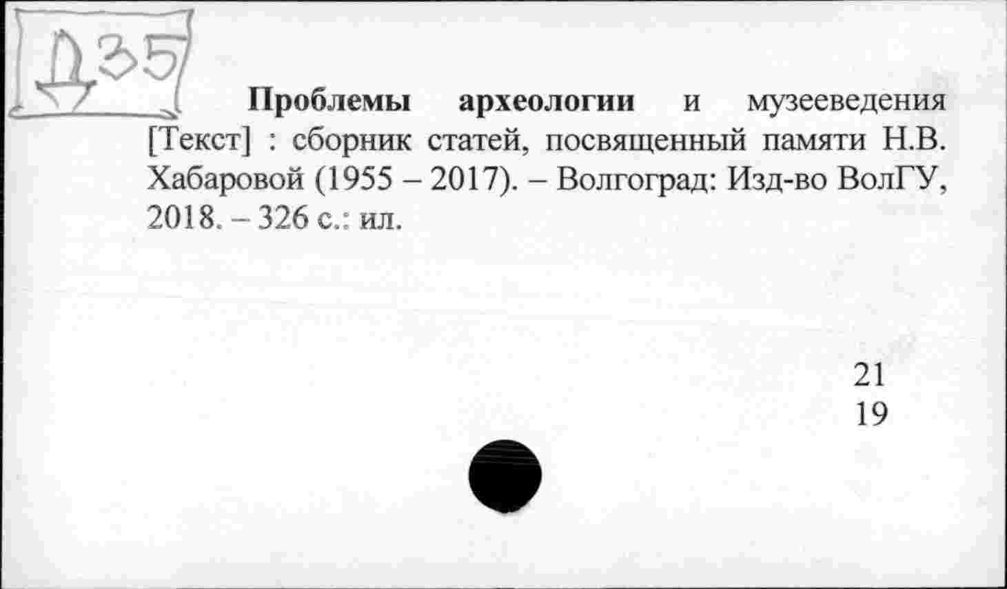 ﻿$3
Проблемы
археологии и музееведения
[Текст] : сборник статей, посвященный памяти Н.В.
Хабаровой (1955 - 2017). - Волгоград: Изд-во ВолГУ, 2018. - 326 с.: ил.
21
19